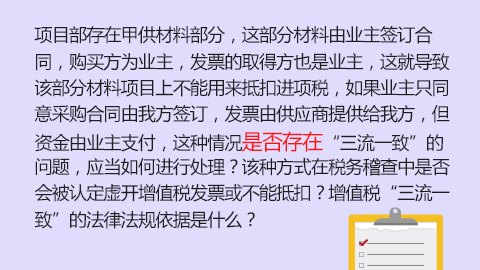項目部存在甲供材料部分，這部分材料由業主簽訂合同，購買方為業主，發票的取得方也是業主，這就導致該部分材料項目上不能用來抵扣進項稅，如果業主只同意采購合同由我方簽訂，發票由供應商提供給我方，但資金由業主支付，這種情況是否存在“三流一致”的問題，應當如何進行處理？該種方式在稅務稽查中是否會被認定虛開增值稅發票或不能抵扣？增值稅“三流一致”的法律法規依據是什么？ 