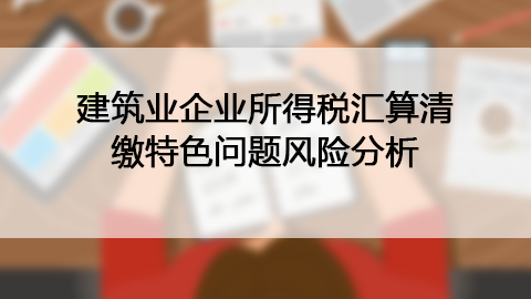建筑業企業所得稅匯算清繳特色問題風險分析 